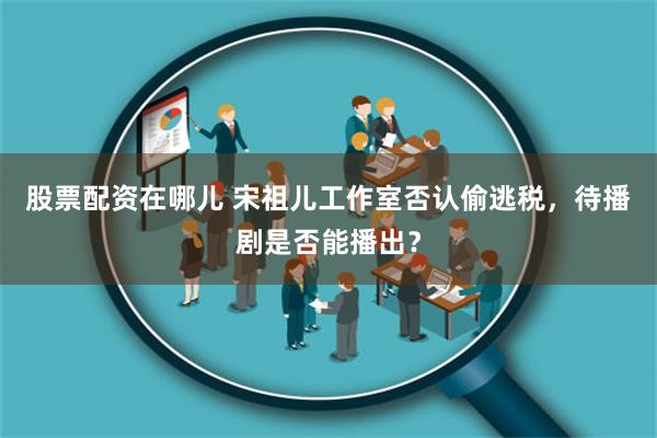 股票配资在哪儿 宋祖儿工作室否认偷逃税，待播剧是否能播出？