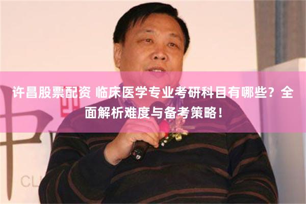 许昌股票配资 临床医学专业考研科目有哪些？全面解析难度与备考策略！