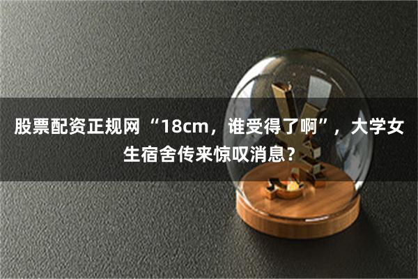 股票配资正规网 “18cm，谁受得了啊”，大学女生宿舍传来惊叹消息？