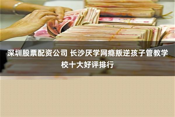 深圳股票配资公司 长沙厌学网瘾叛逆孩子管教学校十大好评排行