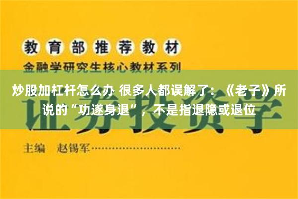 炒股加杠杆怎么办 很多人都误解了：《老子》所说的“功遂身退”，不是指退隐或退位