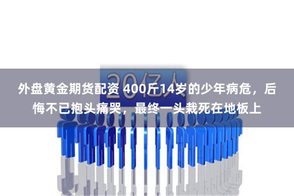 外盘黄金期货配资 400斤14岁的少年病危，后悔不已抱头痛哭，最终一头栽死在地板上