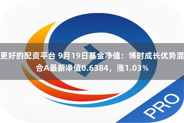 更好的配资平台 9月19日基金净值：博时成长优势混合A最新净值0.6384，涨1.03%