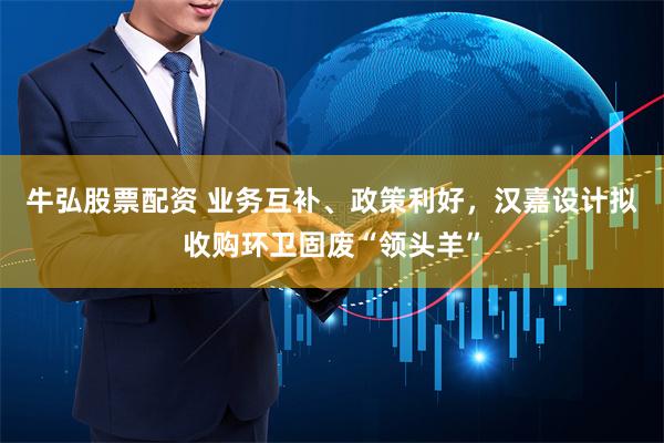 牛弘股票配资 业务互补、政策利好，汉嘉设计拟收购环卫固废“领头羊”