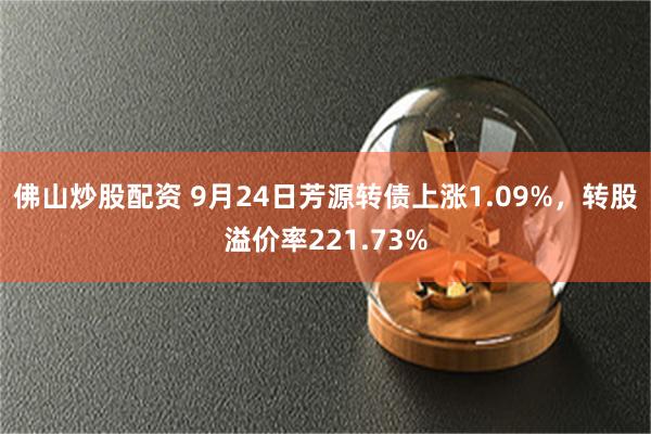 佛山炒股配资 9月24日芳源转债上涨1.09%，转股溢价率221.73%