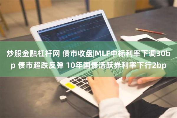 炒股金融杠杆网 债市收盘|MLF中标利率下调30bp 债市超跌反弹 10年国债活跃券利率下行2bp