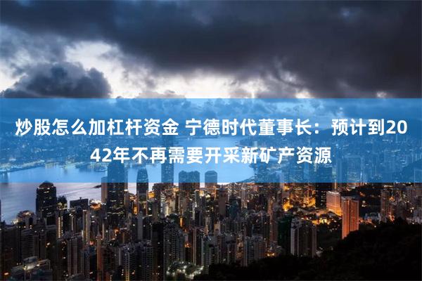 炒股怎么加杠杆资金 宁德时代董事长：预计到2042年不再需要开采新矿产资源