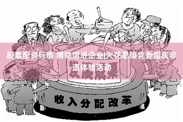 股票配资行情 博物馆进企业|火花思维党委国庆非遗体验活动