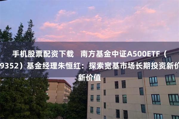 手机股票配资下载   南方基金中证A500ETF（159352）基金经理朱恒红：探索宽基市场长期投资新价值