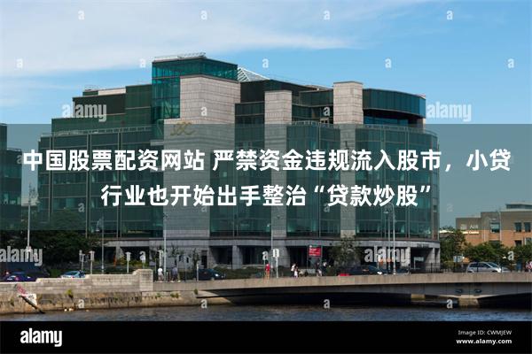 中国股票配资网站 严禁资金违规流入股市，小贷行业也开始出手整治“贷款炒股”