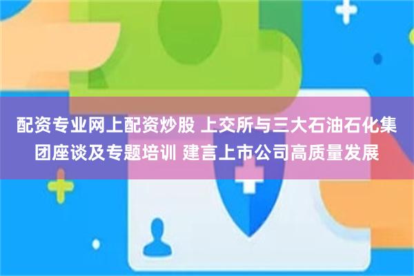 配资专业网上配资炒股 上交所与三大石油石化集团座谈及专题培训 建言上市公司高质量发展