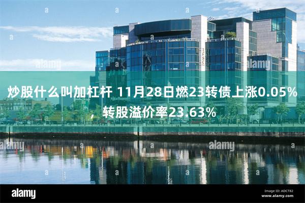 炒股什么叫加杠杆 11月28日燃23转债上涨0.05%，转股溢价率23.63%