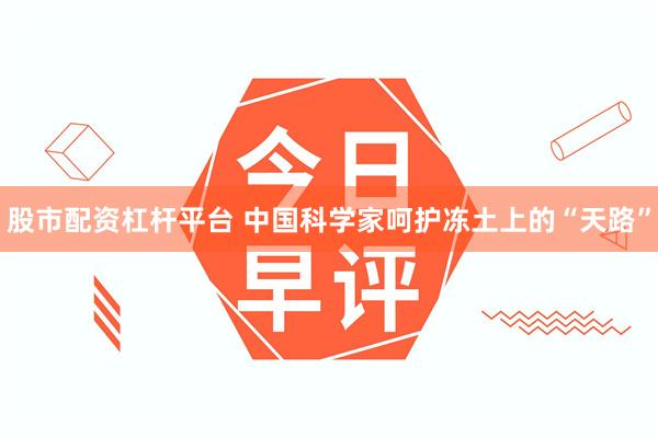 股市配资杠杆平台 中国科学家呵护冻土上的“天路”