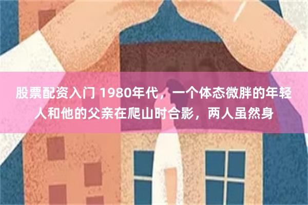 股票配资入门 1980年代，一个体态微胖的年轻人和他的父亲在爬山时合影，两人虽然身