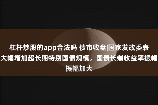 杠杆炒股的app合法吗 债市收盘|国家发改委表示将大幅增加超长期特别国债规模，国债长端收益率振幅加大