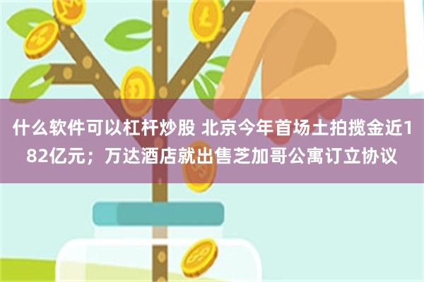 什么软件可以杠杆炒股 北京今年首场土拍揽金近182亿元；万达酒店就出售芝加哥公寓订立协议