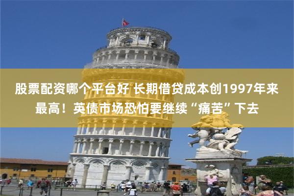 股票配资哪个平台好 长期借贷成本创1997年来最高！英债市场恐怕要继续“痛苦”下去