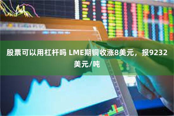 股票可以用杠杆吗 LME期铜收涨8美元，报9232美元/吨