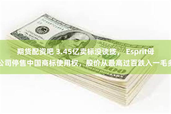 期货配资吧 3.45亿卖标没谈拢， Esprit母公司停售中国商标使用权，股价从最高过百跌入一毛多