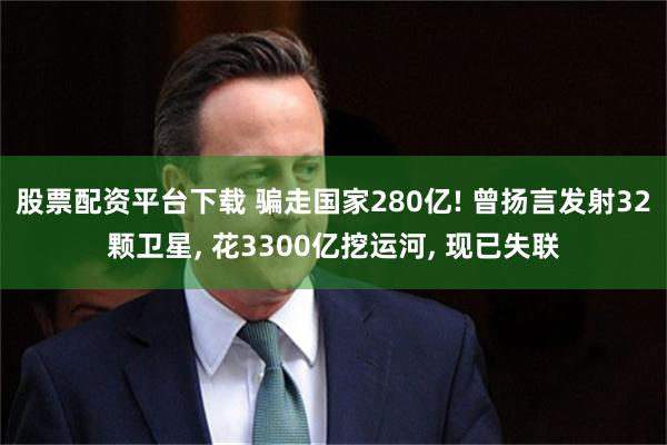 股票配资平台下载 骗走国家280亿! 曾扬言发射32颗卫星, 花3300亿挖运河, 现已失联