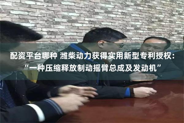 配资平台哪种 潍柴动力获得实用新型专利授权：“一种压缩释放制动摇臂总成及发动机”