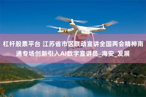 杠杆股票平台 江苏省市区联动宣讲全国两会精神南通专场创新引入AI数字宣讲员_海安_发展