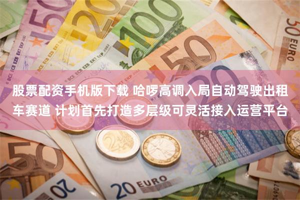 股票配资手机版下载 哈啰高调入局自动驾驶出租车赛道 计划首先打造多层级可灵活接入运营平台
