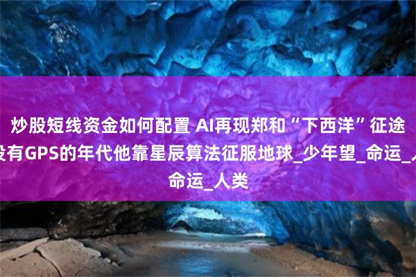 炒股短线资金如何配置 AI再现郑和“下西洋”征途：没有GPS的年代他靠星辰算法征服地球_少年望_命运_人类