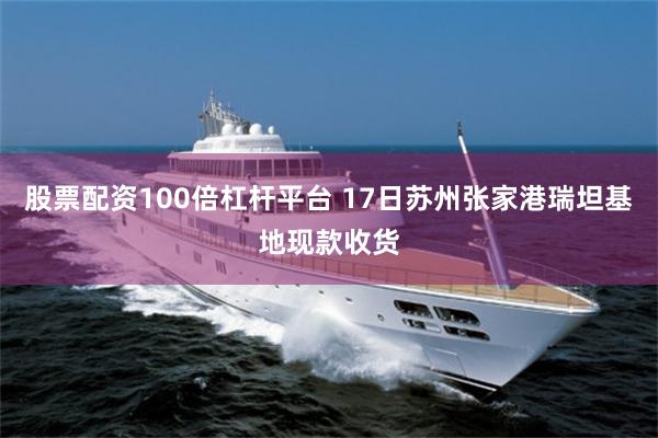 股票配资100倍杠杆平台 17日苏州张家港瑞坦基地现款收货