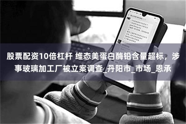 股票配资10倍杠杆 维态美蛋白酶铅含量超标，涉事玻璃加工厂被立案调查_丹阳市_市场_恩承
