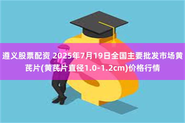 遵义股票配资 2025年7月19日全国主要批发市场黄芪片(黄芪片直径1.0-1.2cm)价格行情