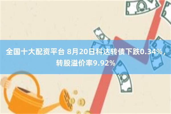 全国十大配资平台 8月20日科达转债下跌0.34%，转股溢价率9.92%
