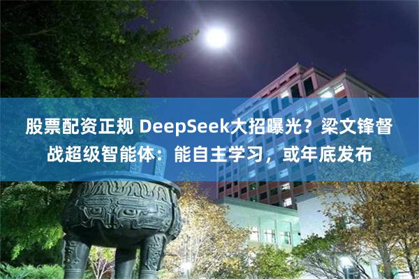股票配资正规 DeepSeek大招曝光？梁文锋督战超级智能体：能自主学习，或年底发布