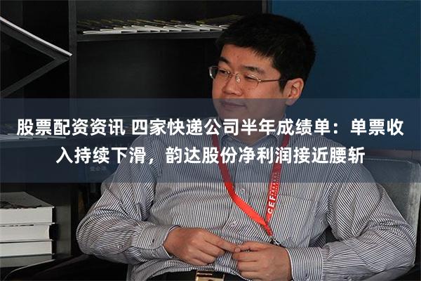 股票配资资讯 四家快递公司半年成绩单：单票收入持续下滑，韵达股份净利润接近腰斩