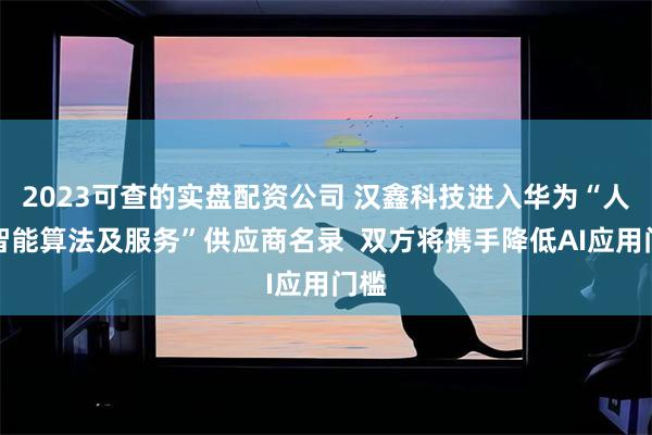 2023可查的实盘配资公司 汉鑫科技进入华为“人工智能算法及服务”供应商名录  双方将携手降低AI应用门槛