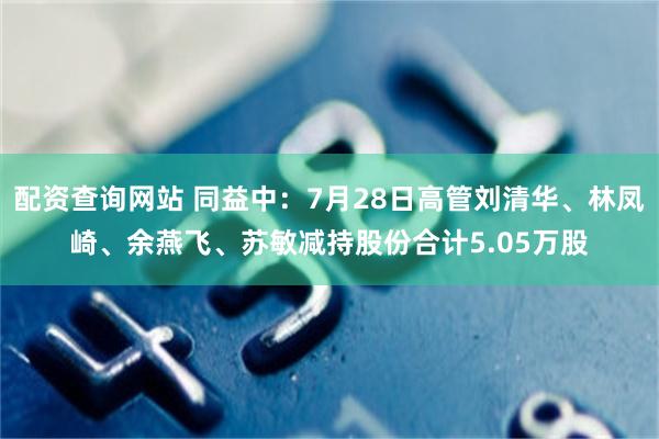 配资查询网站 同益中：7月28日高管刘清华、林凤崎、余燕飞、苏敏减持股份合计5.05万股