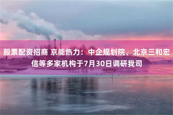 股票配资招商 京能热力：中企规划院、北京三和宏信等多家机构于7月30日调研我司