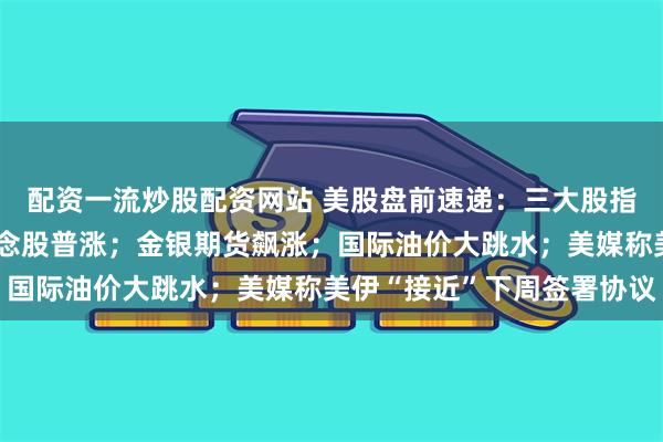 配资一流炒股配资网站 美股盘前速递：三大股指期货集体上涨，太空概念股普涨；金银期货飙涨；国际油价大跳水；美媒称美伊“接近”下周签署协议