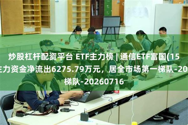 炒股杠杆配资平台 ETF主力榜 | 通信ETF富国(159583)主力资金净流出6275.79万元，居全市场第一梯队-20260716