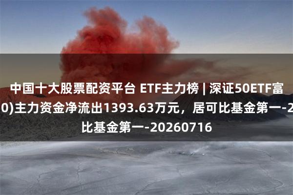 中国十大股票配资平台 ETF主力榜 | 深证50ETF富国(159350)主力资金净流出1393.63万元，居可比基金第一-20260716