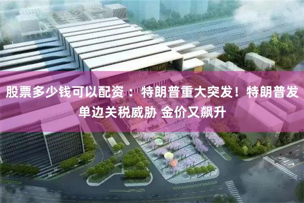 股票多少钱可以配资 ：特朗普重大突发！特朗普发单边关税威胁 金价又飙升
