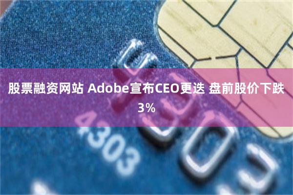 股票融资网站 Adobe宣布CEO更迭 盘前股价下跌3%