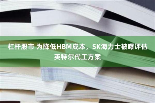 杠杆股市 为降低HBM成本，SK海力士被曝评估英特尔代工方案