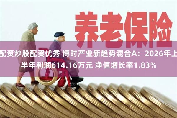 配资炒股配资优秀 博时产业新趋势混合A：2026年上半年利润614.16万元 净值增长率1.83%