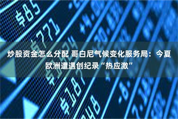 炒股资金怎么分配 哥白尼气候变化服务局：今夏欧洲遭遇创纪录“热应激”